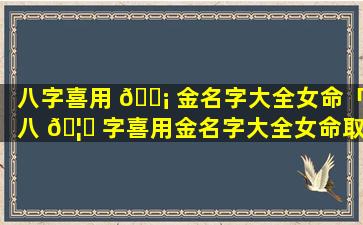 八字喜用 🐡 金名字大全女命「八 🦊 字喜用金名字大全女命取名」